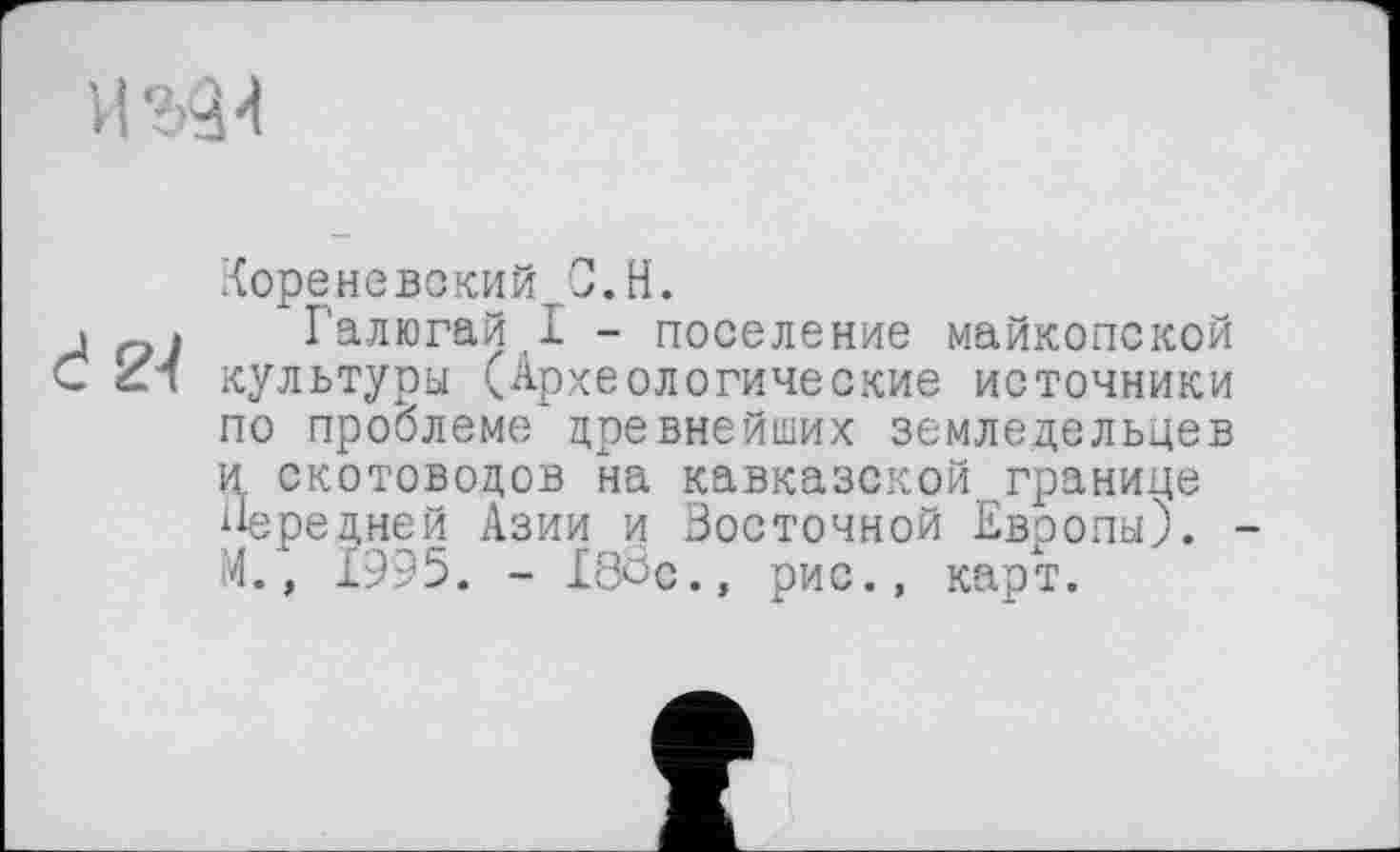 ﻿
Кореневский С.H.
і Галюгай I - поселение майкопской С ZK культуры (Археологические источники по проблеме древнейших земледельцев и скотоводов на кавказской границе Передней Азии и Восточной Евоопы). -М., 1995. - 188с., рис., карт.